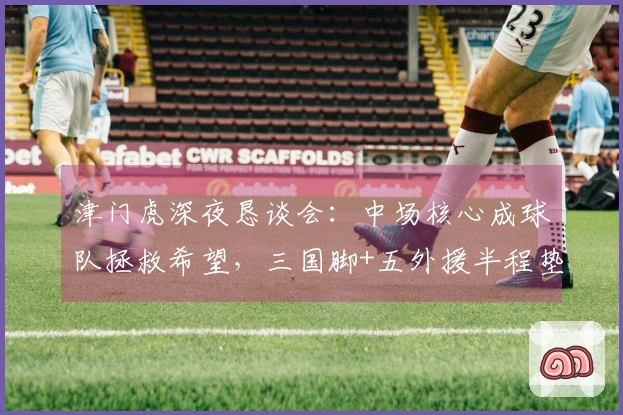 津门虎深夜恳谈会：中场核心成球队拯救希望，三国脚+五外援半程垫底