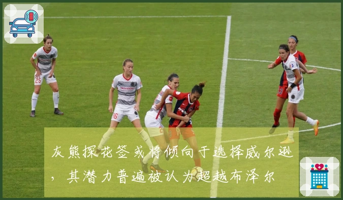 灰熊探花签或将倾向于选择威尔逊，其潜力普遍被认为超越布泽尔