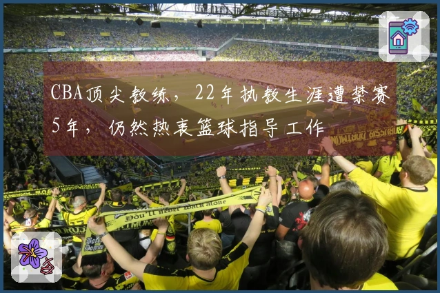 CBA顶尖教练，22年执教生涯遭禁赛5年，仍然热衷篮球指导工作