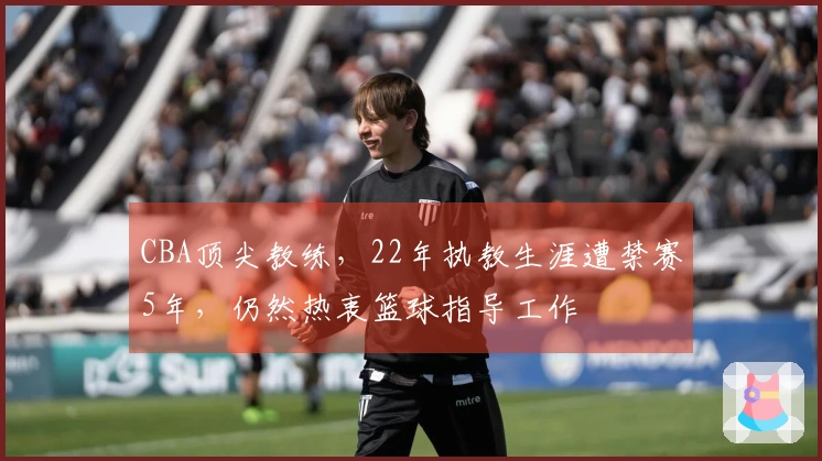 CBA顶尖教练，22年执教生涯遭禁赛5年，仍然热衷篮球指导工作
