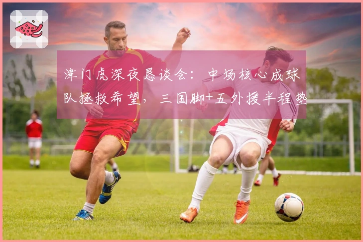 津门虎深夜恳谈会：中场核心成球队拯救希望，三国脚+五外援半程垫底