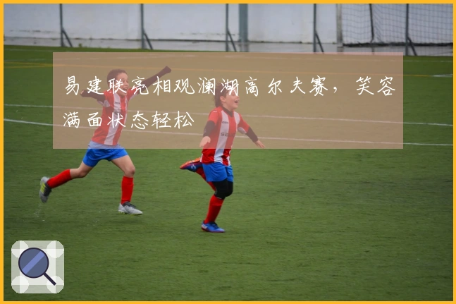 易建联亮相观澜湖高尔夫赛，笑容满面状态轻松