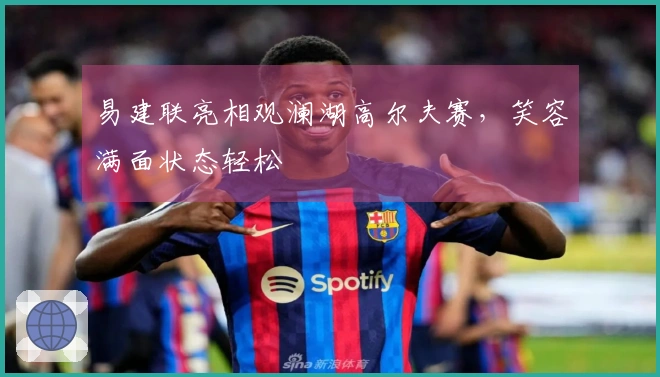 易建联亮相观澜湖高尔夫赛,笑容满面状态轻松